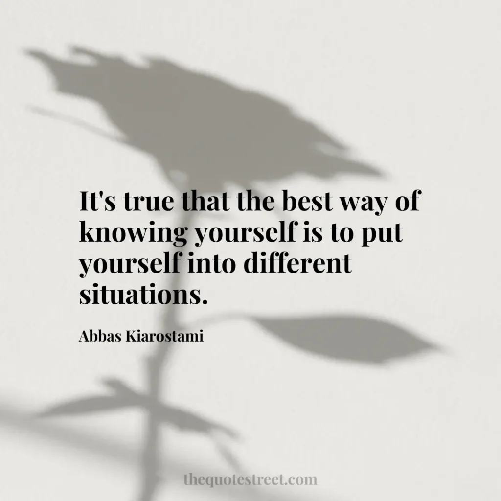 It's true that the best way of knowing yourself is to put yourself into different situations. - Abbas Kiarostami