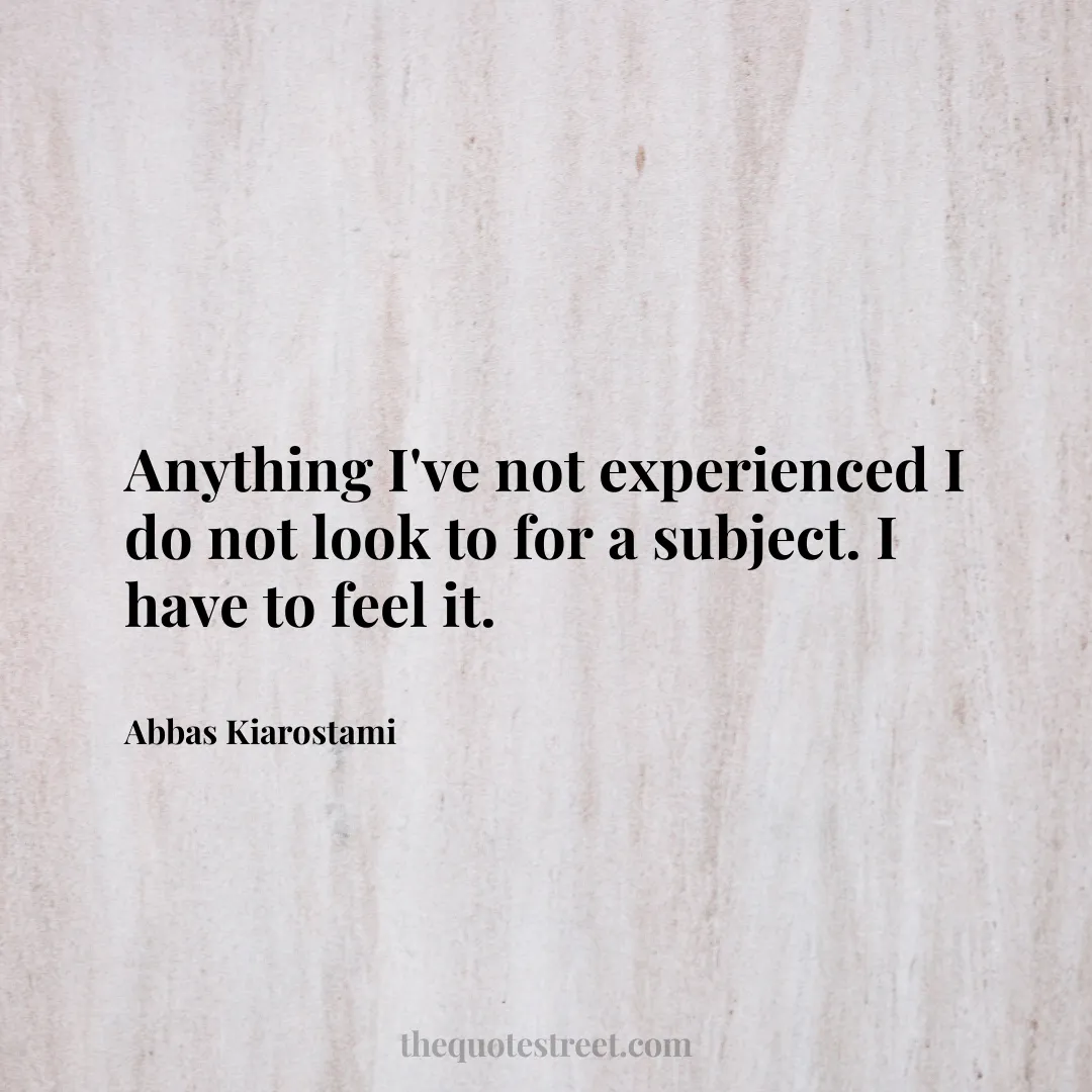 Anything I've not experienced I do not look to for a subject. I have to feel it. - Abbas Kiarostami