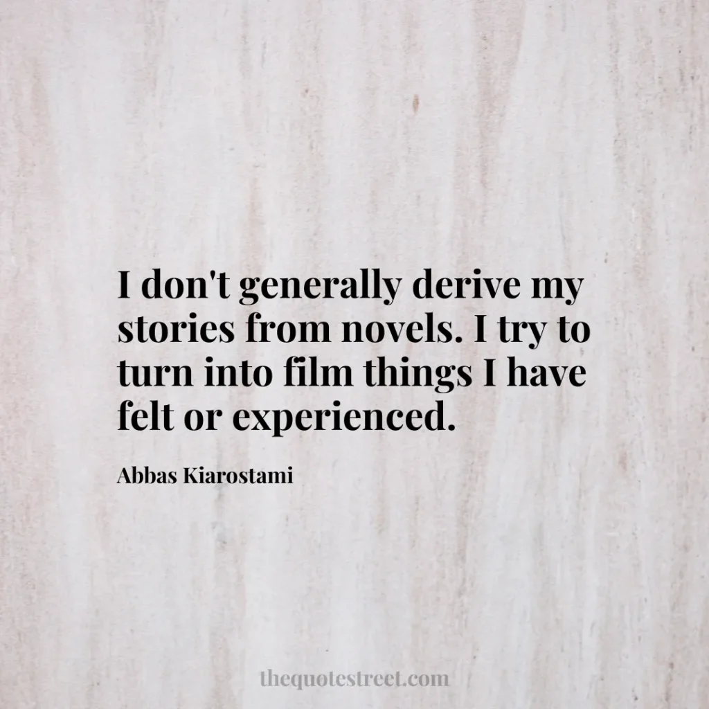 I don't generally derive my stories from novels. I try to turn into film things I have felt or experienced. - Abbas Kiarostami