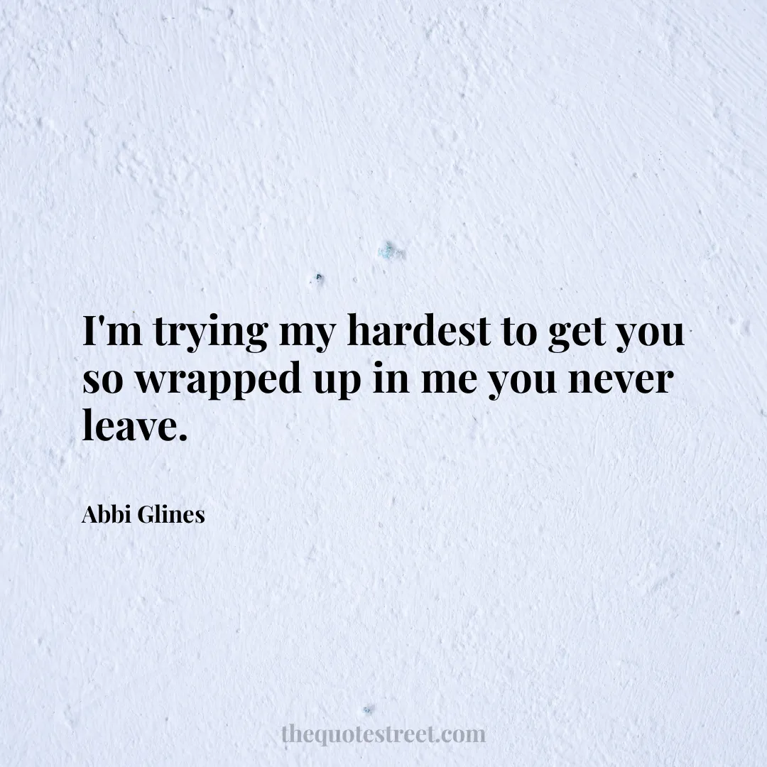 I'm trying my hardest to get you so wrapped up in me you never leave. - Abbi Glines
