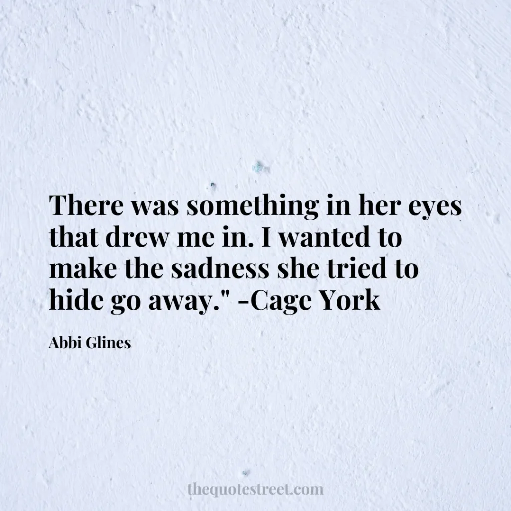 There was something in her eyes that drew me in. I wanted to make the sadness she tried to hide go away." -Cage York - Abbi Glines