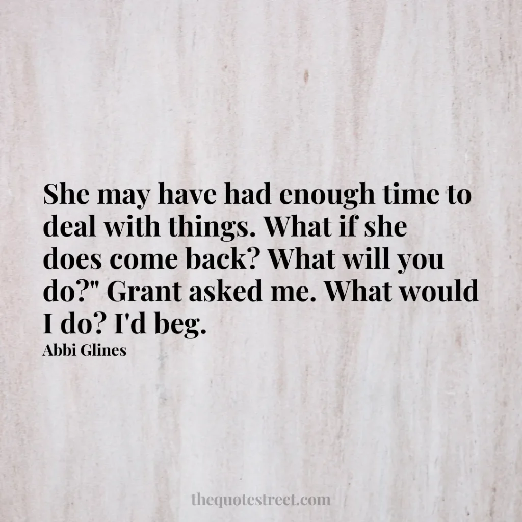 She may have had enough time to deal with things. What if she does come back? What will you do?" Grant asked me. What would I do? I'd beg. - Abbi Glines