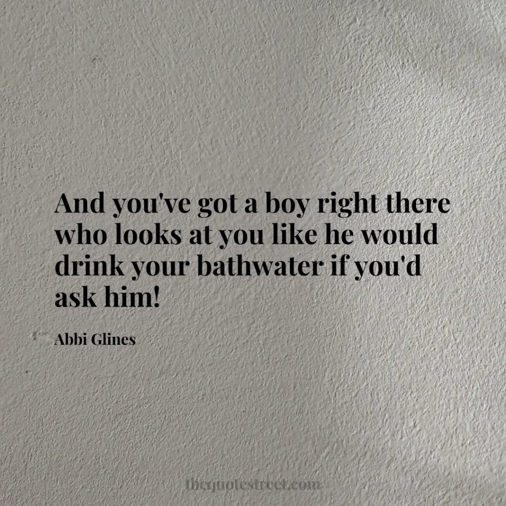 And you've got a boy right there who looks at you like he would drink your bathwater if you'd ask him! - Abbi Glines