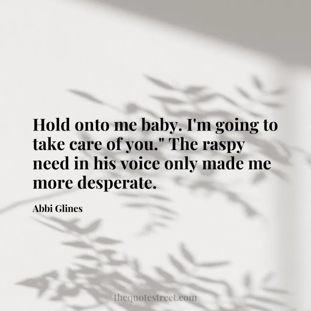 Hold onto me baby. I'm going to take care of you." The raspy need in his voice only made me more desperate. - Abbi Glines