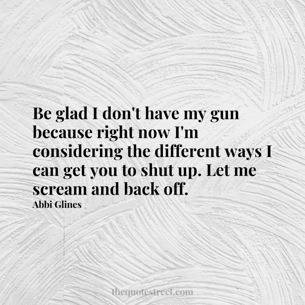 Be glad I don't have my gun because right now I'm considering the different ways I can get you to shut up. Let me scream and back off. - Abbi Glines