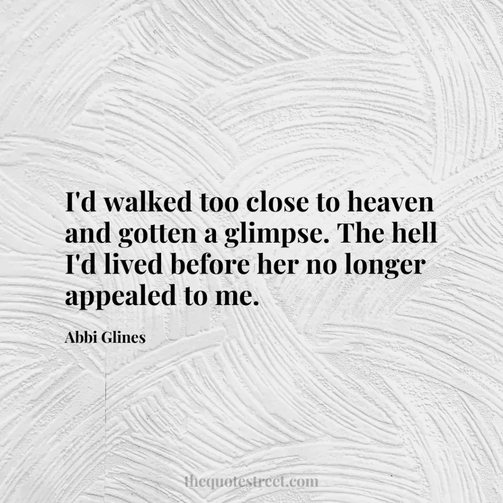 I'd walked too close to heaven and gotten a glimpse. The hell I'd lived before her no longer appealed to me. - Abbi Glines