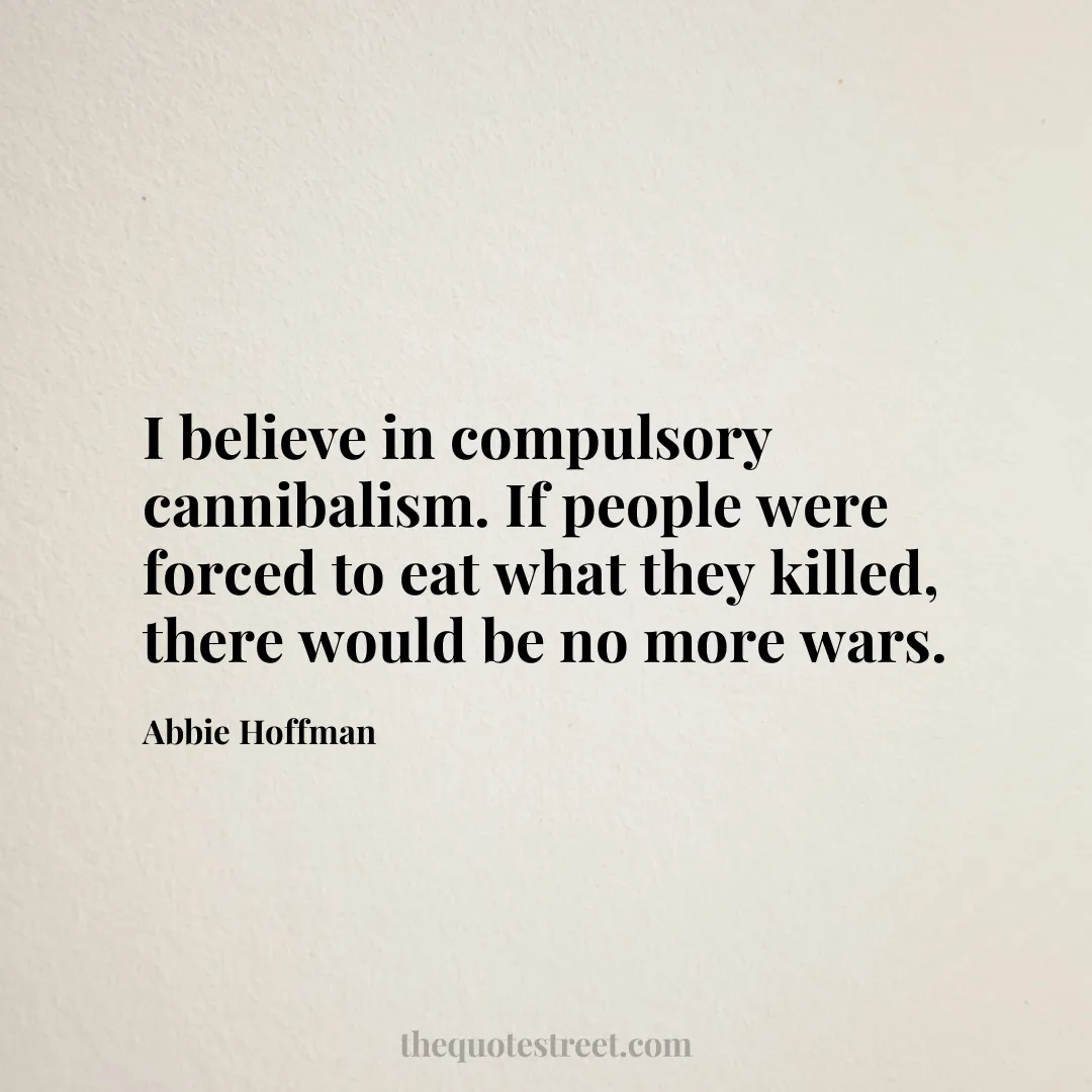 I believe in compulsory cannibalism. If people were forced to eat what they killed