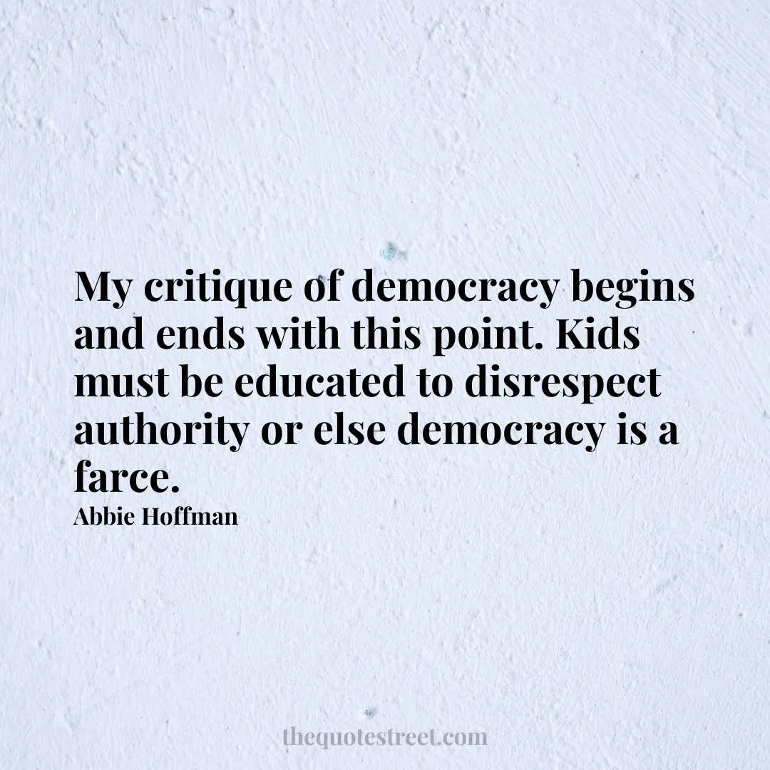 My critique of democracy begins and ends with this point. Kids must be educated to disrespect authority or else democracy is a farce. - Abbie Hoffman