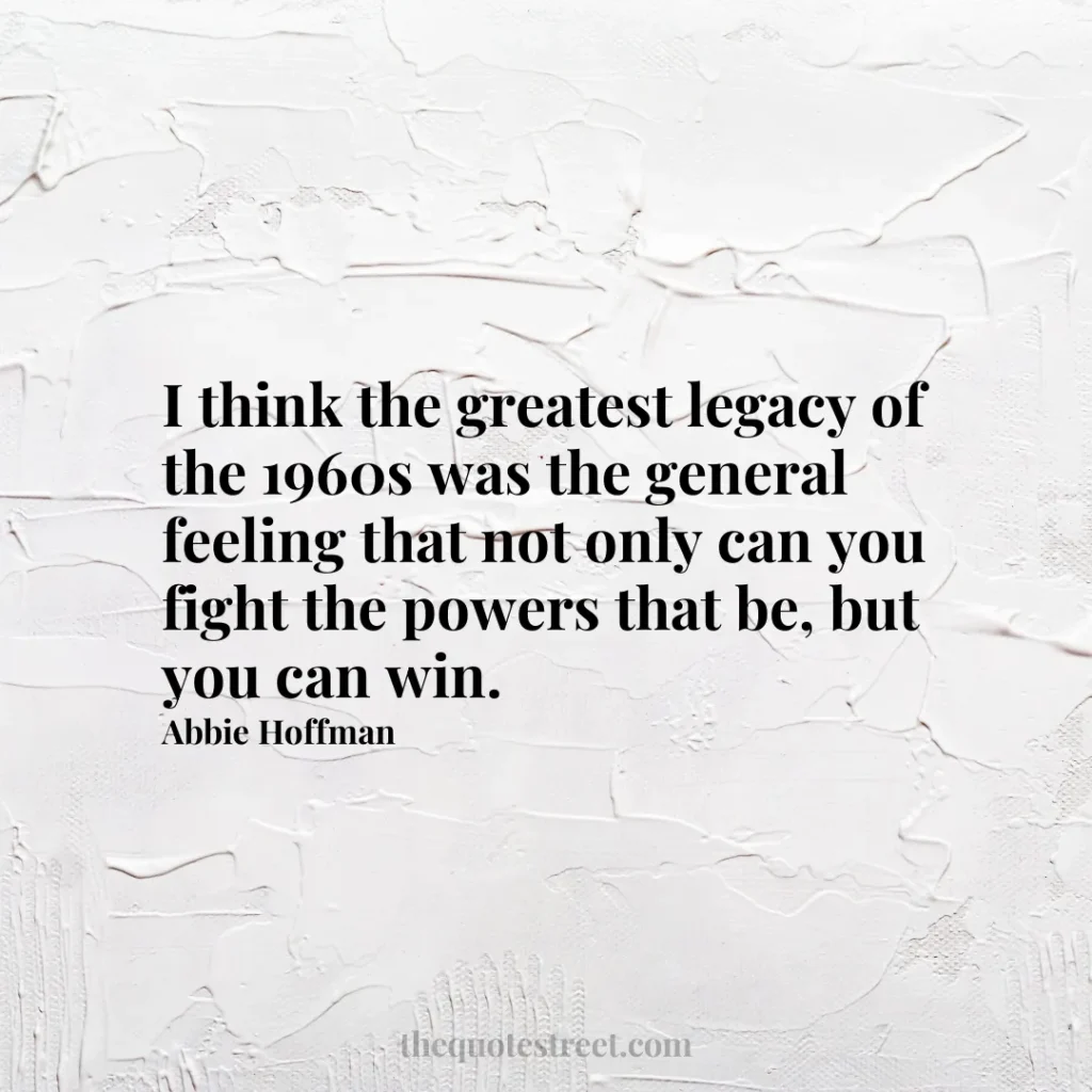 I think the greatest legacy of the 1960s was the general feeling that not only can you fight the powers that be