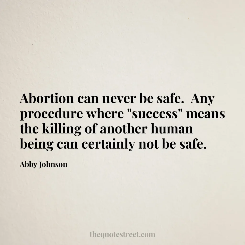 Abortion can never be safe.  Any procedure where "success" means the killing of another human being can certainly not be safe. - Abby Johnson