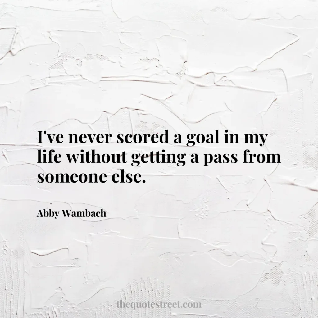 I've never scored a goal in my life without getting a pass from someone else. - Abby Wambach