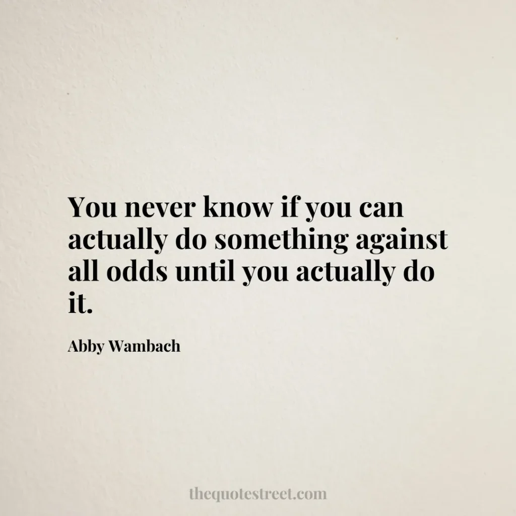 You never know if you can actually do something against all odds until you actually do it. - Abby Wambach