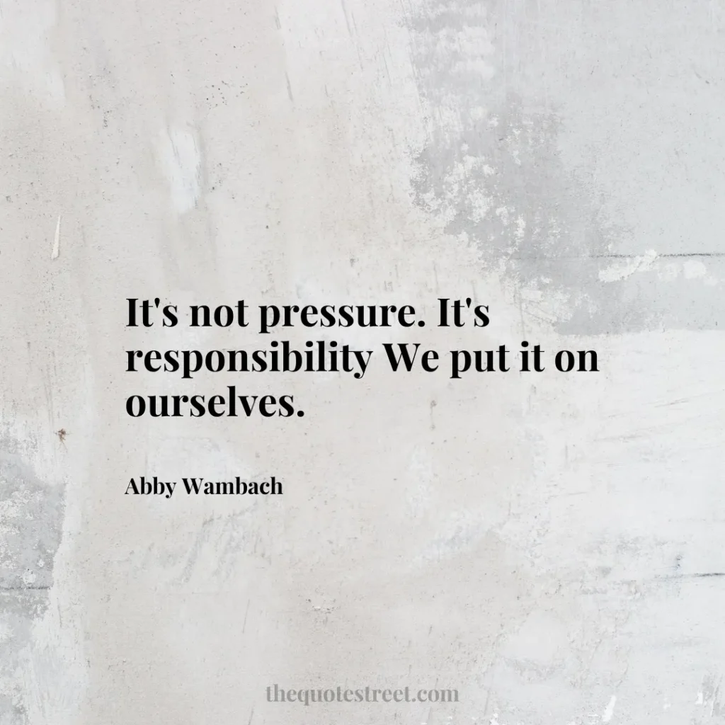 It's not pressure. It's responsibility We put it on ourselves. - Abby Wambach