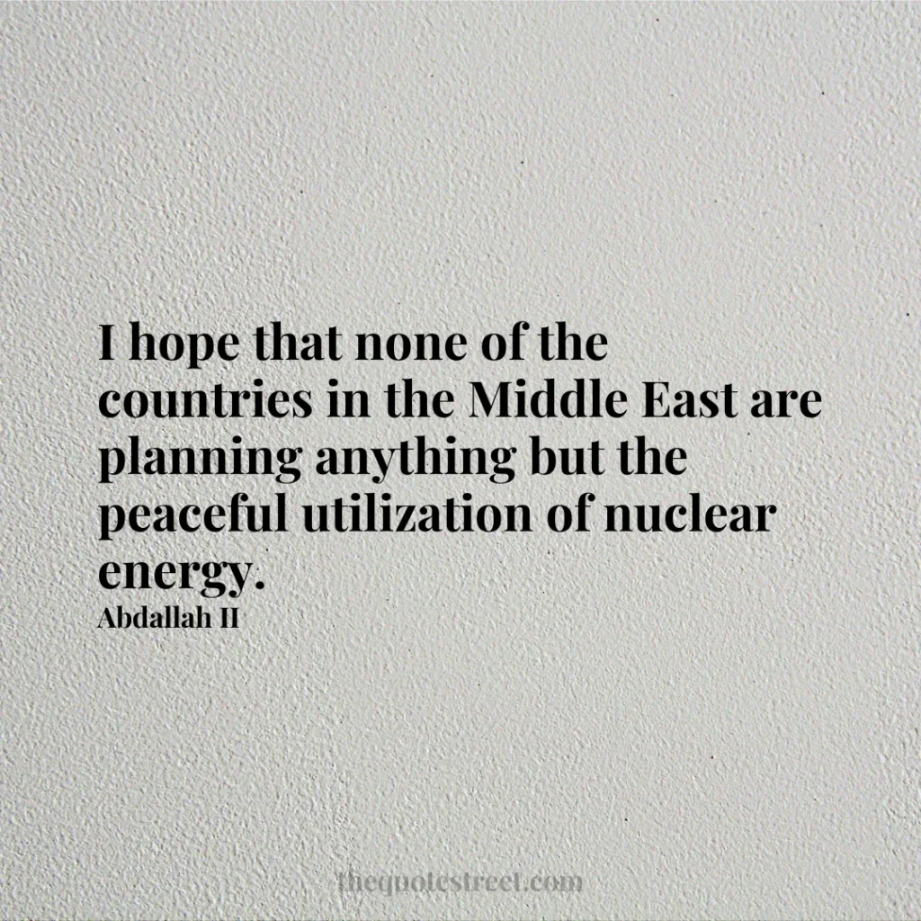 I hope that none of the countries in the Middle East are planning anything but the peaceful utilization of nuclear energy. - Abdallah II