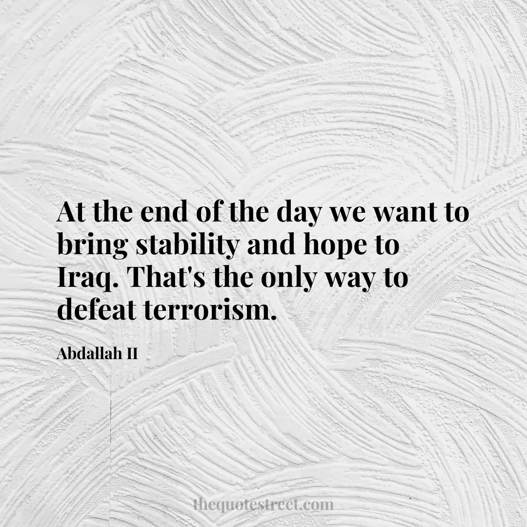 At the end of the day we want to bring stability and hope to Iraq. That's the only way to defeat terrorism. - Abdallah II