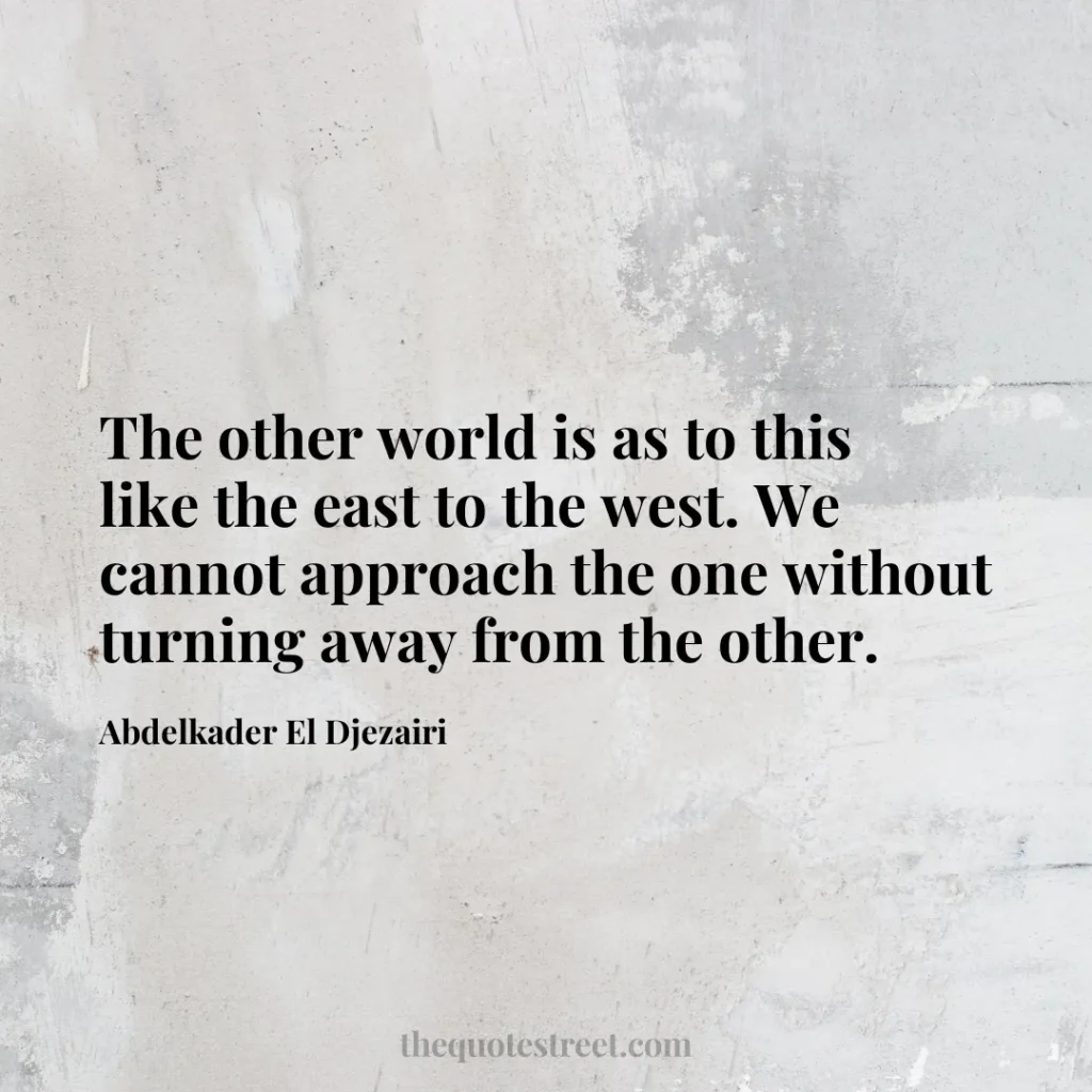 The other world is as to this like the east to the west. We cannot approach the one without turning away from the other. - Abdelkader El Djezairi
