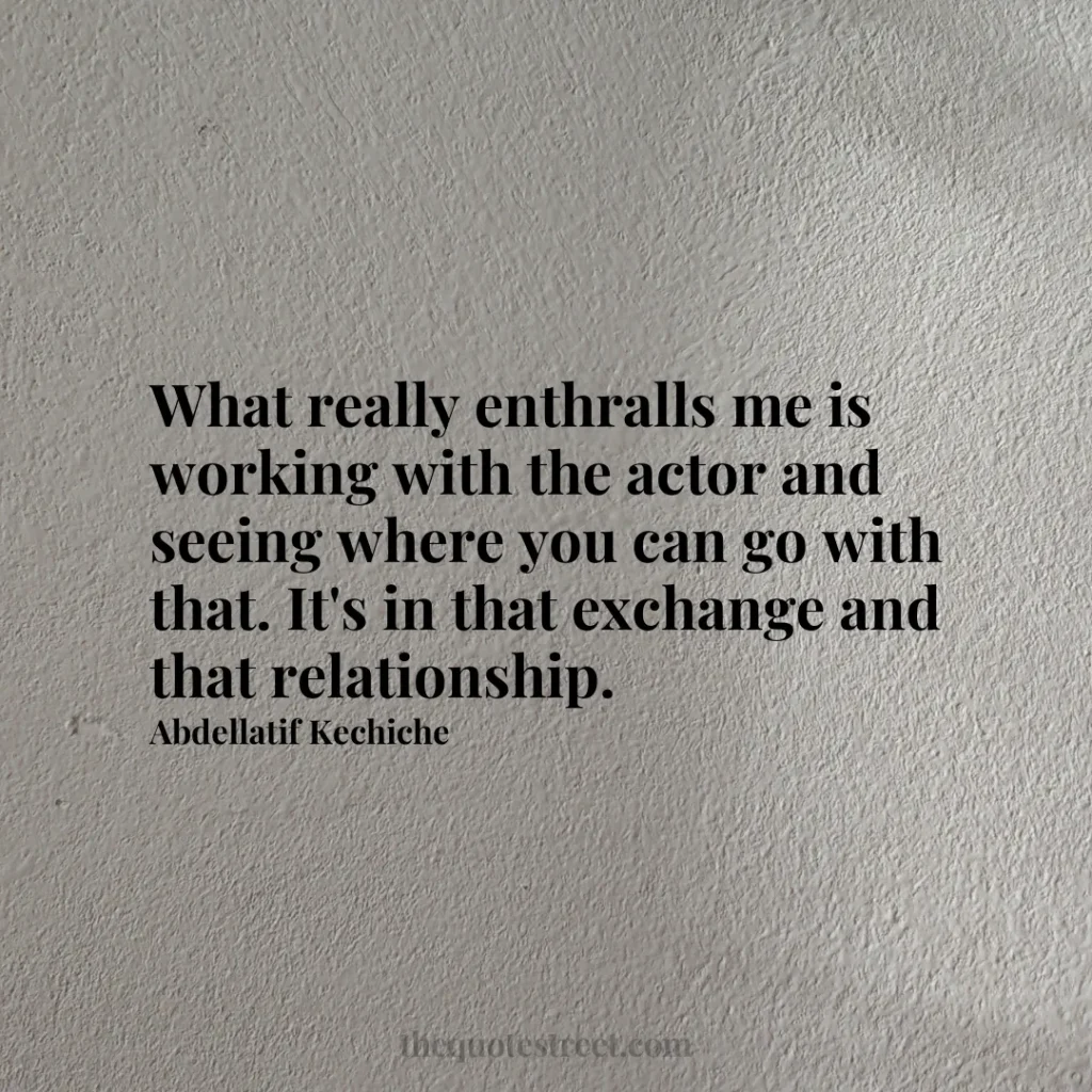 What really enthralls me is working with the actor and seeing where you can go with that. It's in that exchange and that relationship. - Abdellatif Kechiche