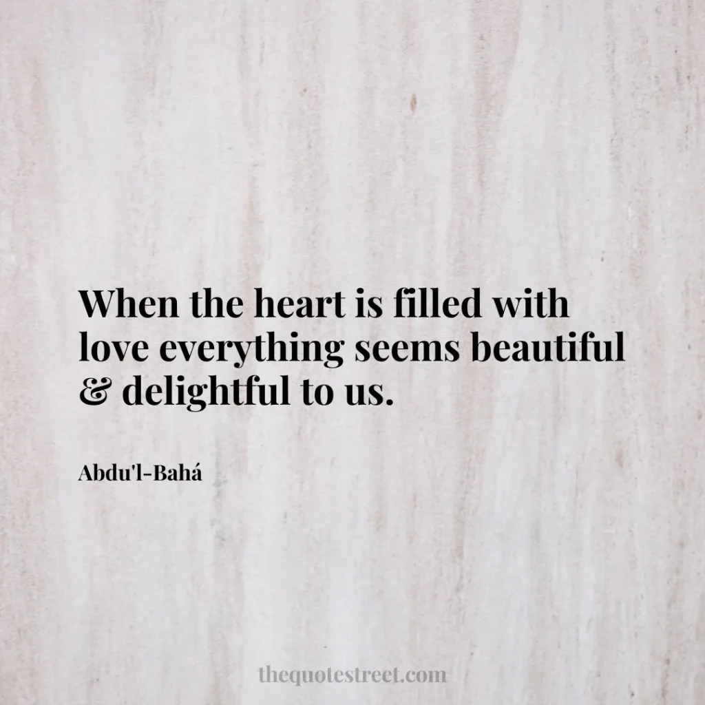 When the heart is filled with love everything seems beautiful & delightful to us. - Abdu'l-Bahá