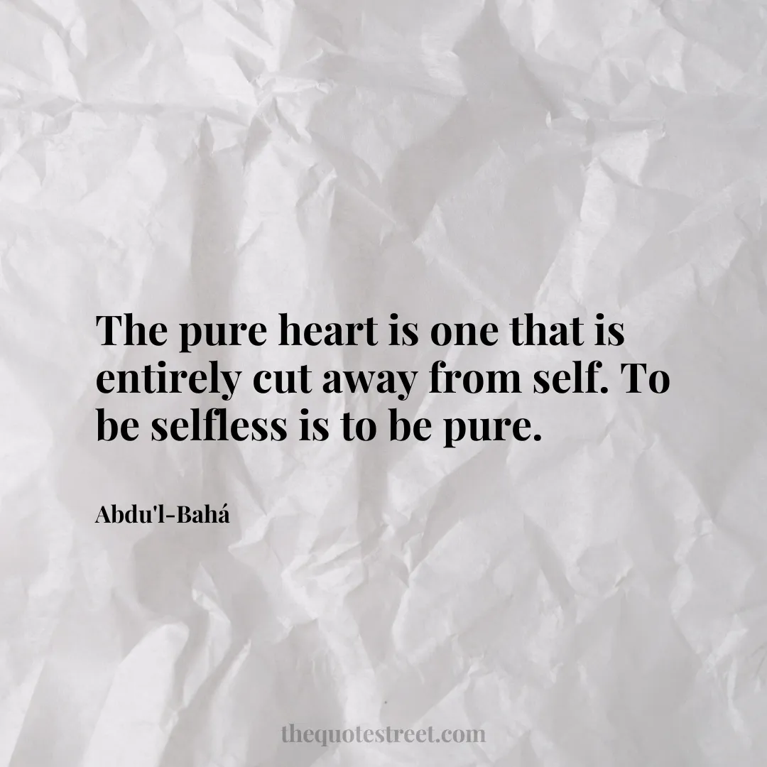 The pure heart is one that is entirely cut away from self. To be selfless is to be pure. - Abdu'l-Bahá