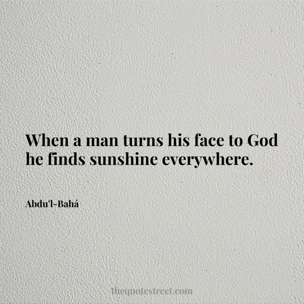 When a man turns his face to God he finds sunshine everywhere. - Abdu'l-Bahá