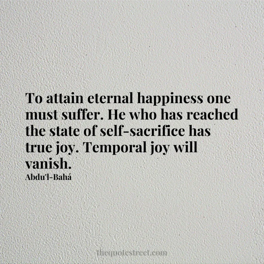 To attain eternal happiness one must suffer. He who has reached the state of self-sacrifice has true joy. Temporal joy will vanish. - Abdu'l-Bahá