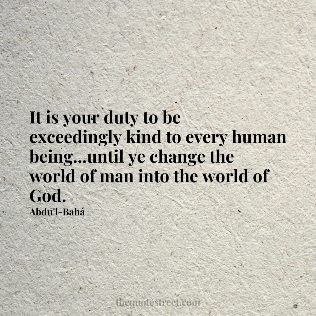 It is your duty to be exceedingly kind to every human being...until ye change the world of man into the world of God. - Abdu'l-Bahá