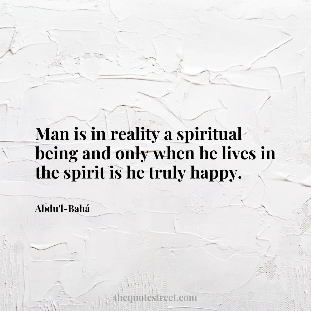 Man is in reality a spiritual being and only when he lives in the spirit is he truly happy. - Abdu'l-Bahá