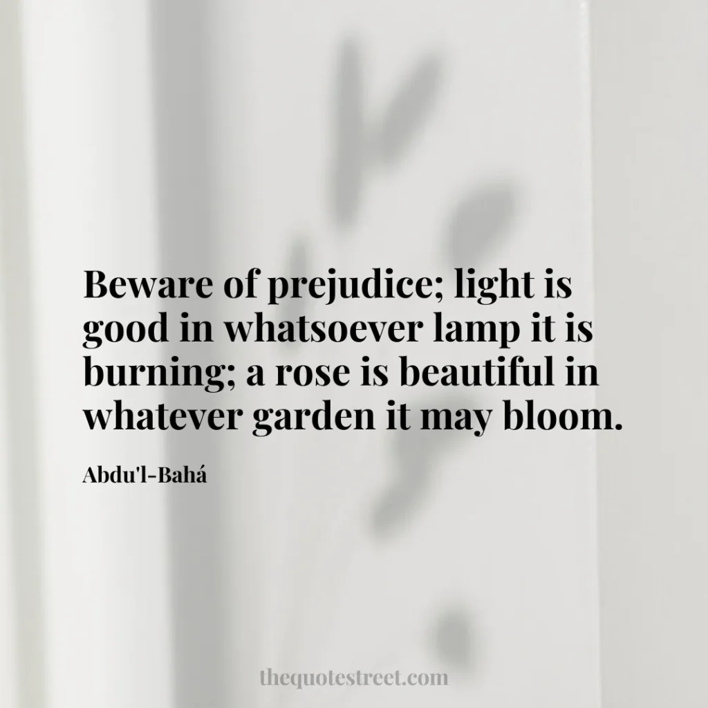 Beware of prejudice; light is good in whatsoever lamp it is burning; a rose is beautiful in whatever garden it may bloom. - Abdu'l-Bahá