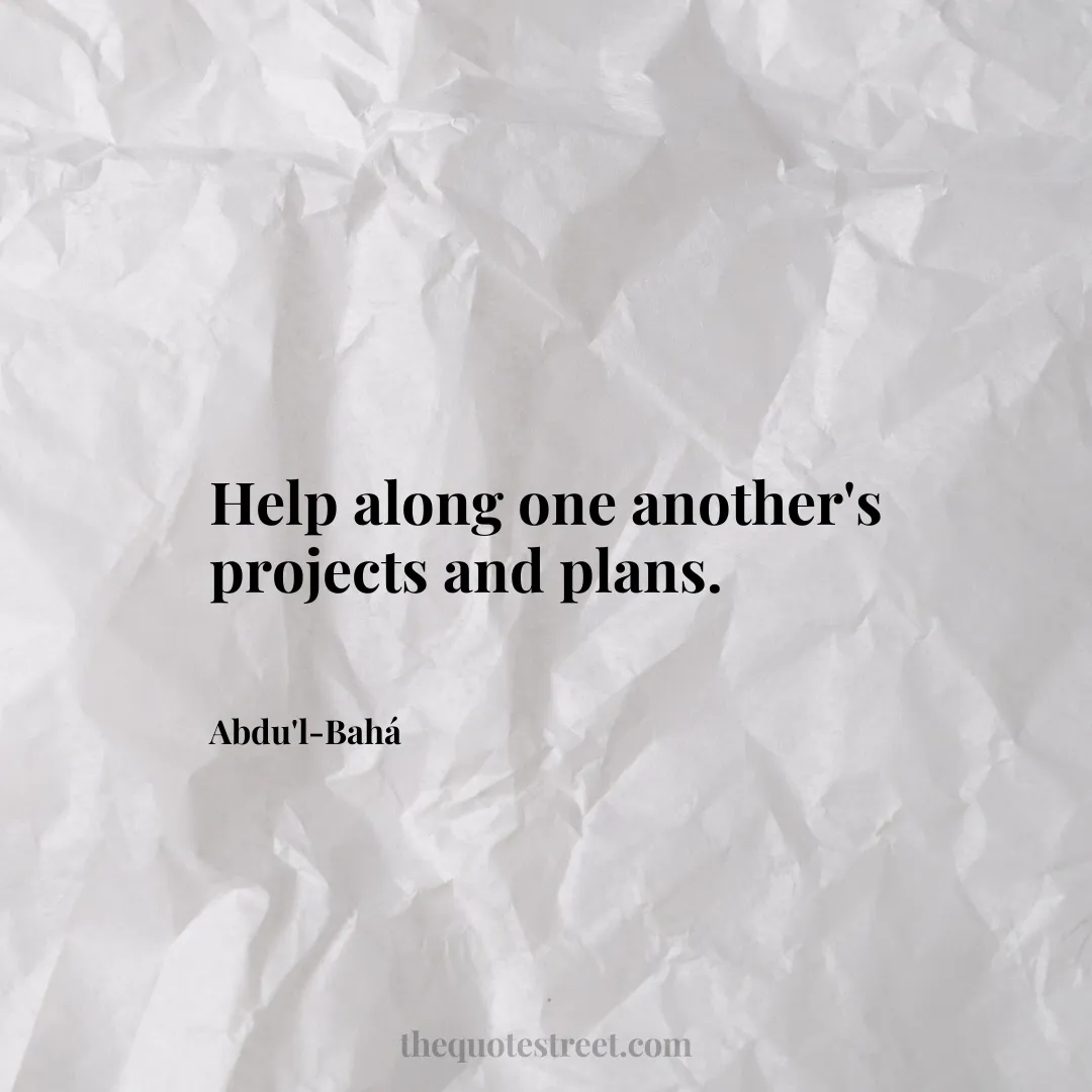 Help along one another's projects and plans. - Abdu'l-Bahá