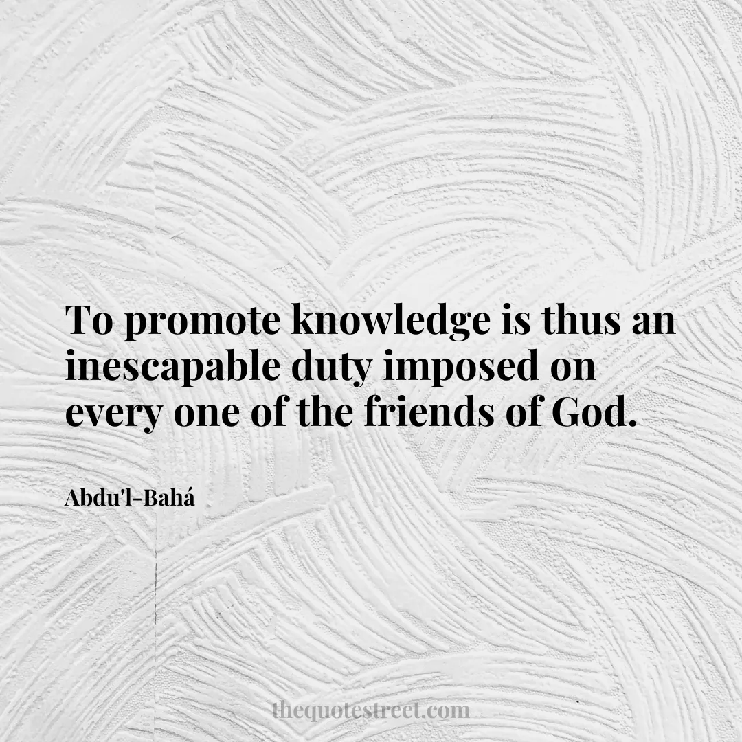 To promote knowledge is thus an inescapable duty imposed on every one of the friends of God. - Abdu'l-Bahá