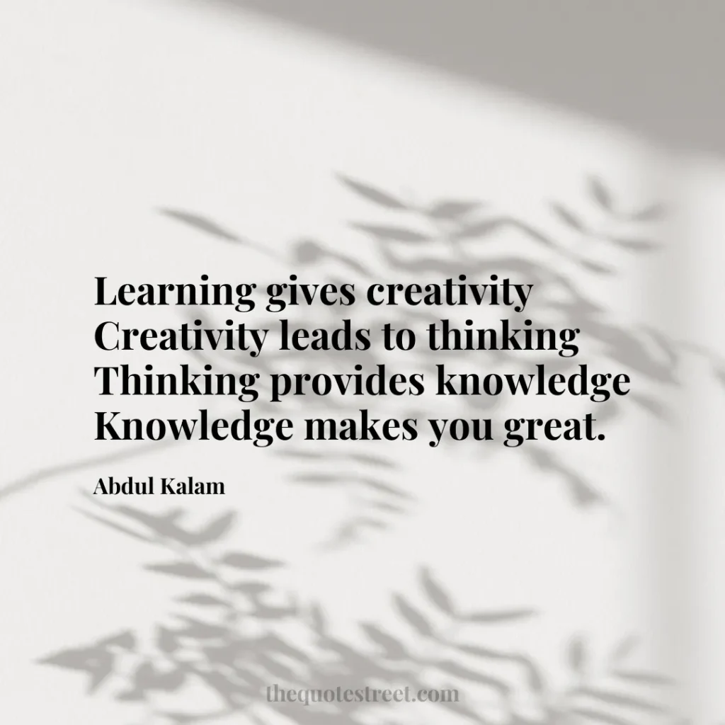 Learning gives creativity Creativity leads to thinking Thinking provides knowledge Knowledge makes you great. - Abdul Kalam