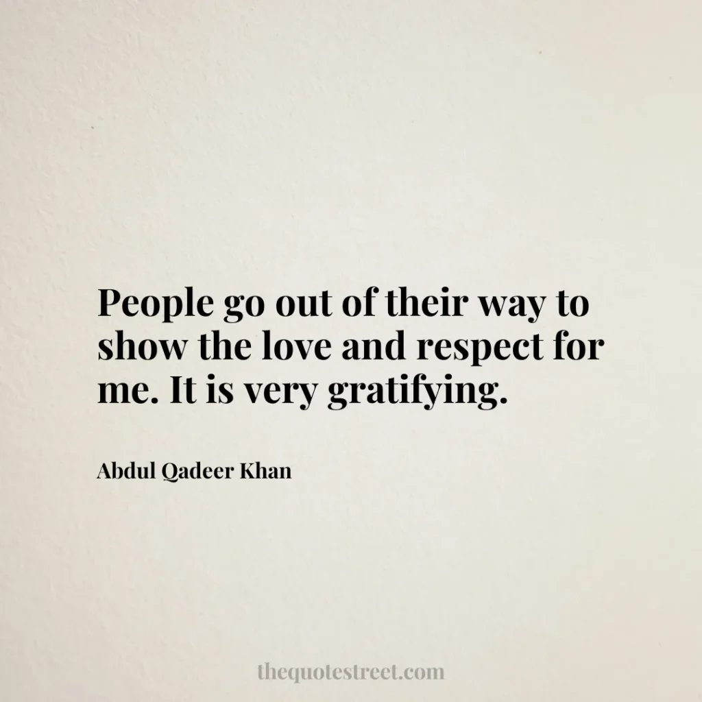 People go out of their way to show the love and respect for me. It is very gratifying. - Abdul Qadeer Khan