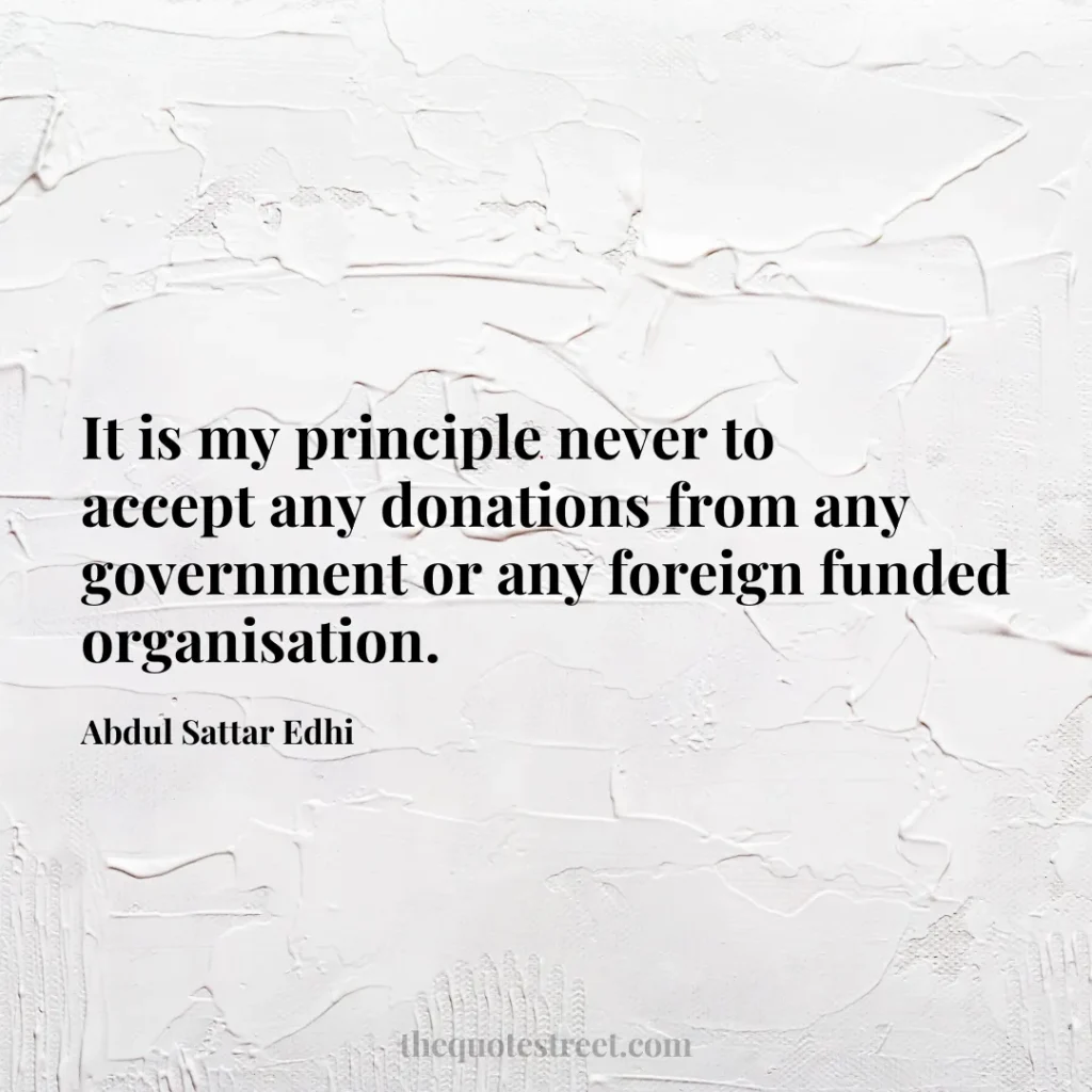 It is my principle never to accept any donations from any government or any foreign funded organisation. - Abdul Sattar Edhi