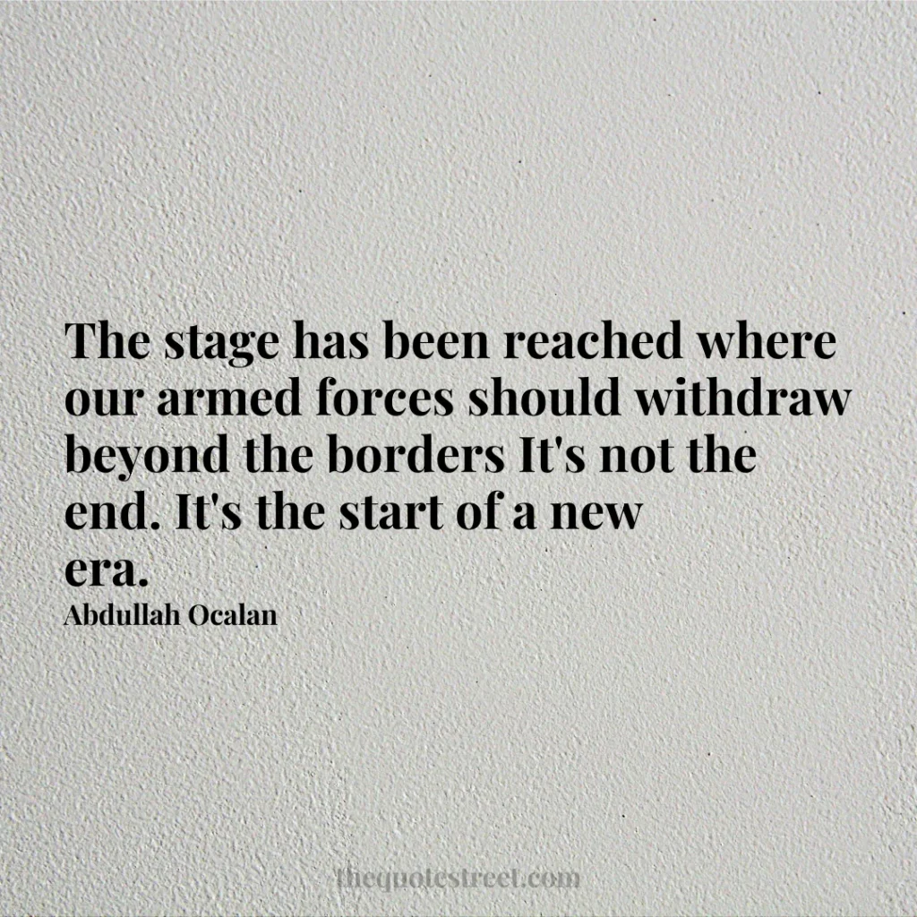 The stage has been reached where our armed forces should withdraw beyond the borders It's not the end. It's the start of a new era. - Abdullah Ocalan