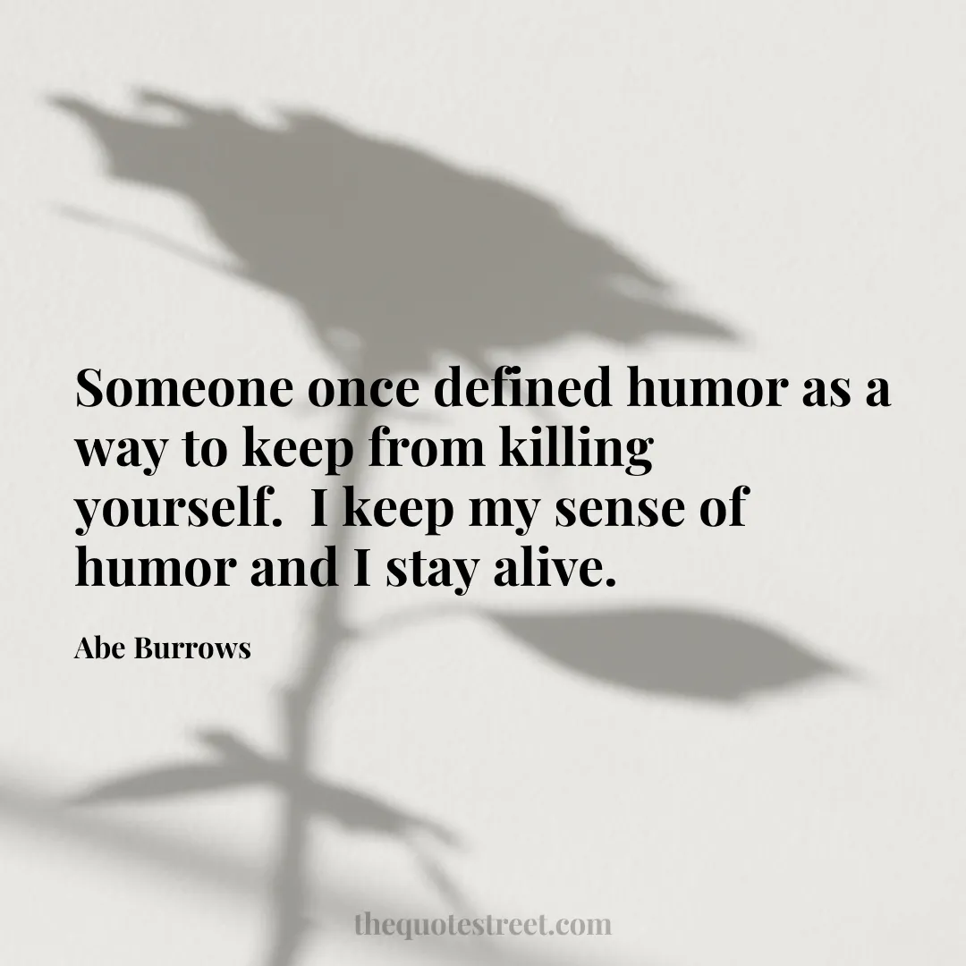 Someone once defined humor as a way to keep from killing yourself.  I keep my sense of humor and I stay alive. - Abe Burrows