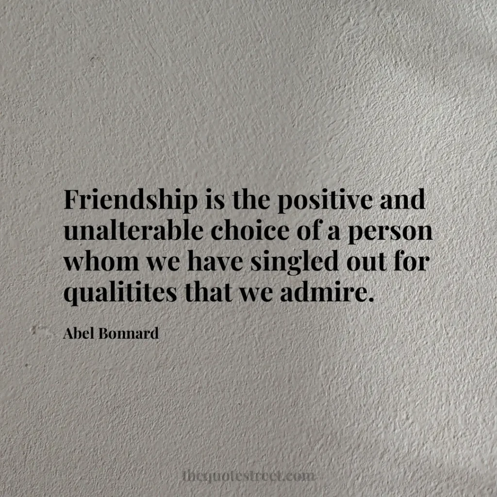 Friendship is the positive and unalterable choice of a person whom we have singled out for qualitites that we admire. - Abel Bonnard