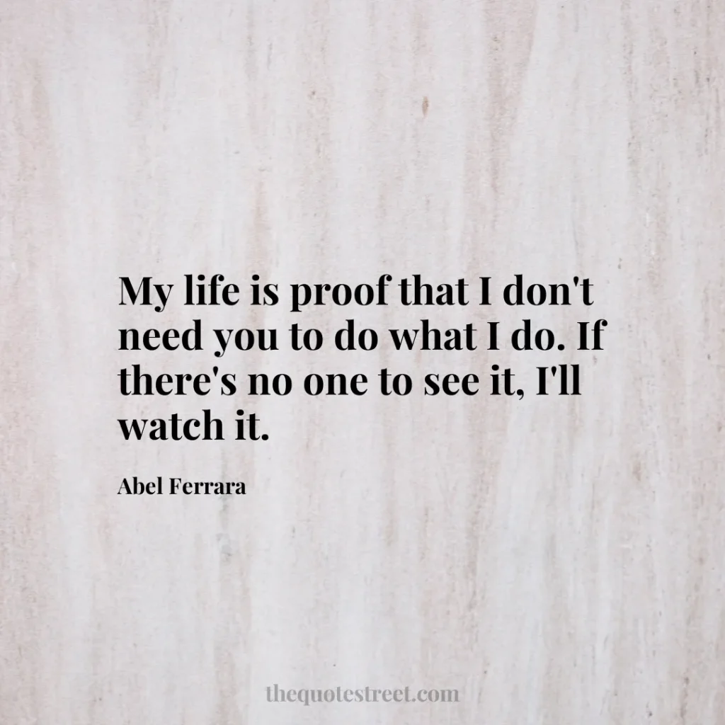 My life is proof that I don't need you to do what I do. If there's no one to see it