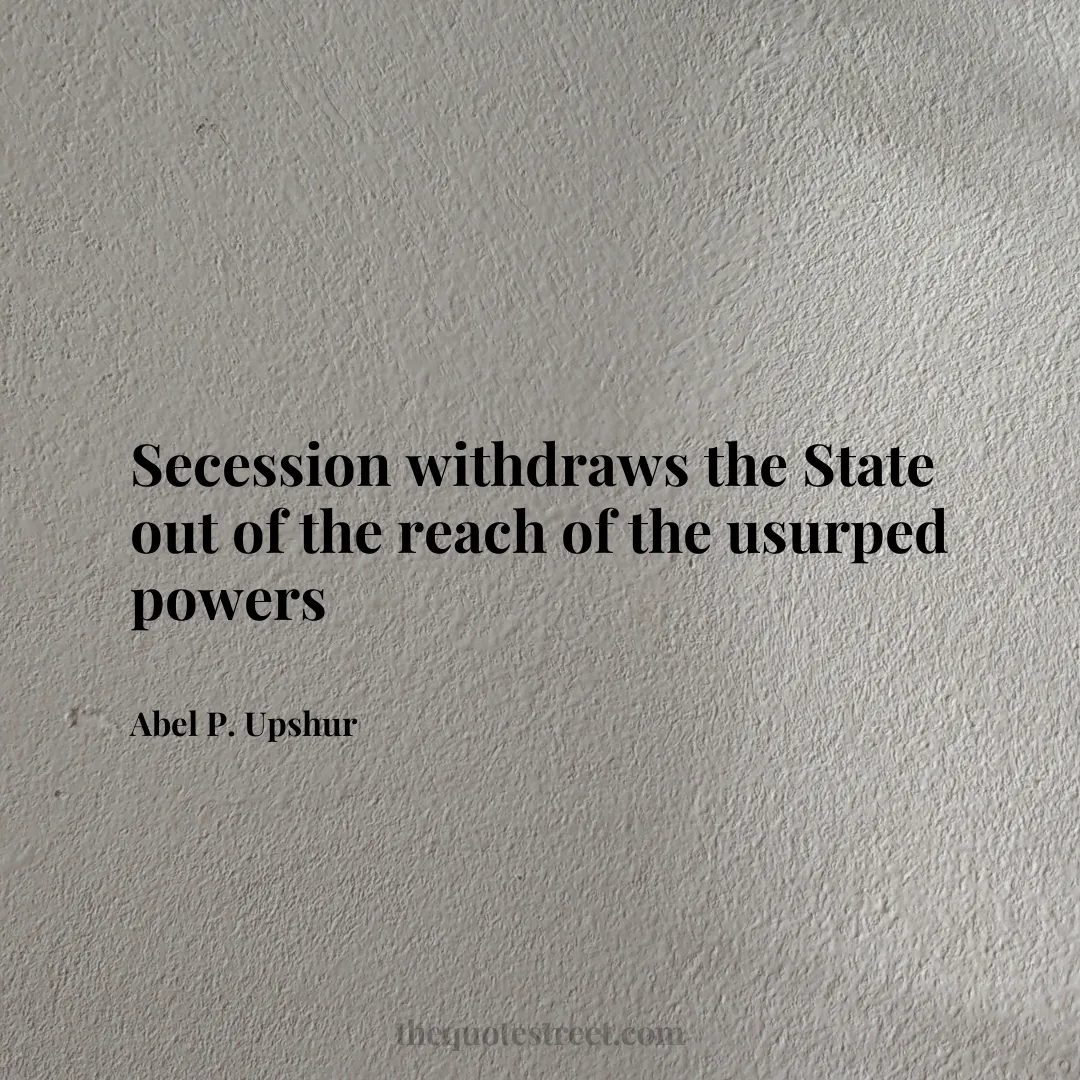 Secession withdraws the State out of the reach of the usurped powers - Abel P. Upshur