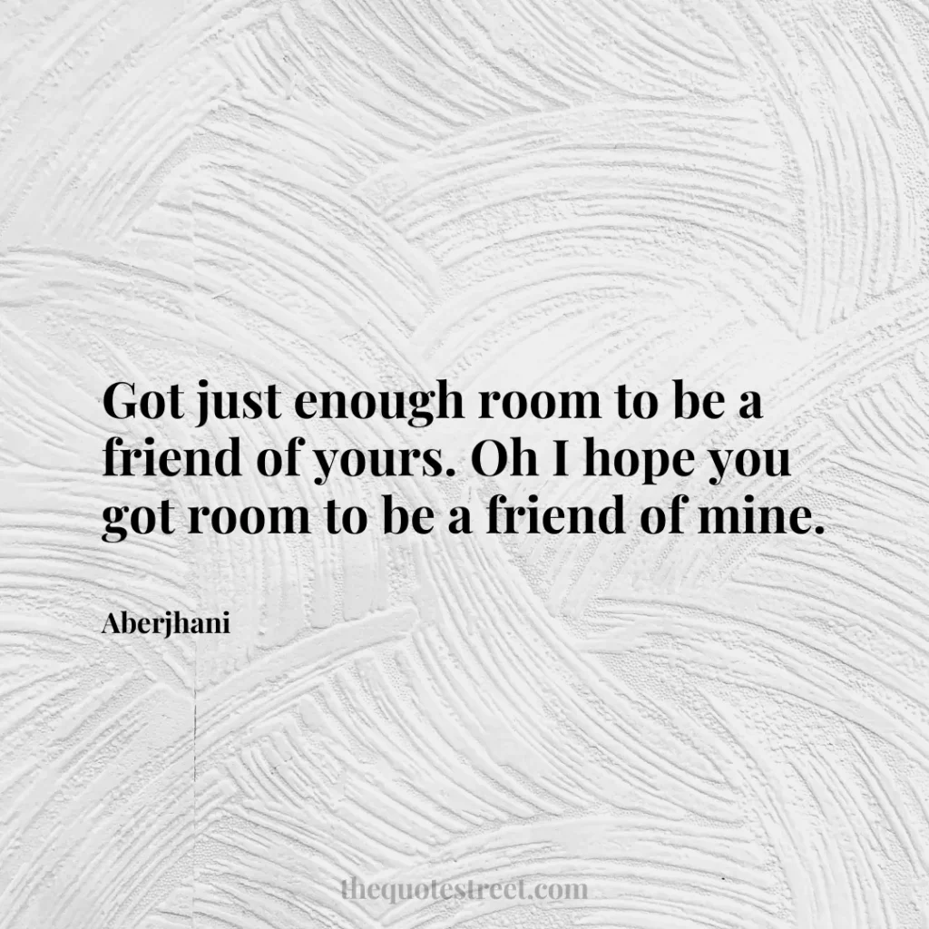 Got just enough room to be a friend of yours. Oh I hope you got room to be a friend of mine. - Aberjhani