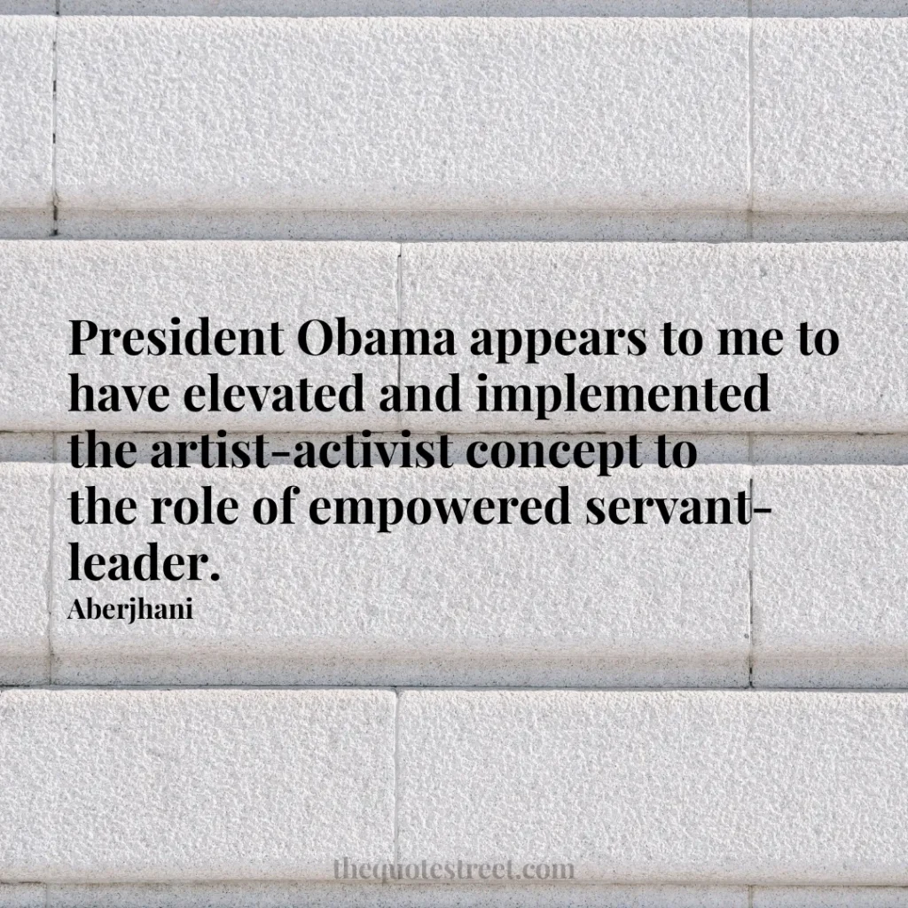 President Obama appears to me to have elevated and implemented the artist-activist concept to the role of empowered servant-leader. - Aberjhani