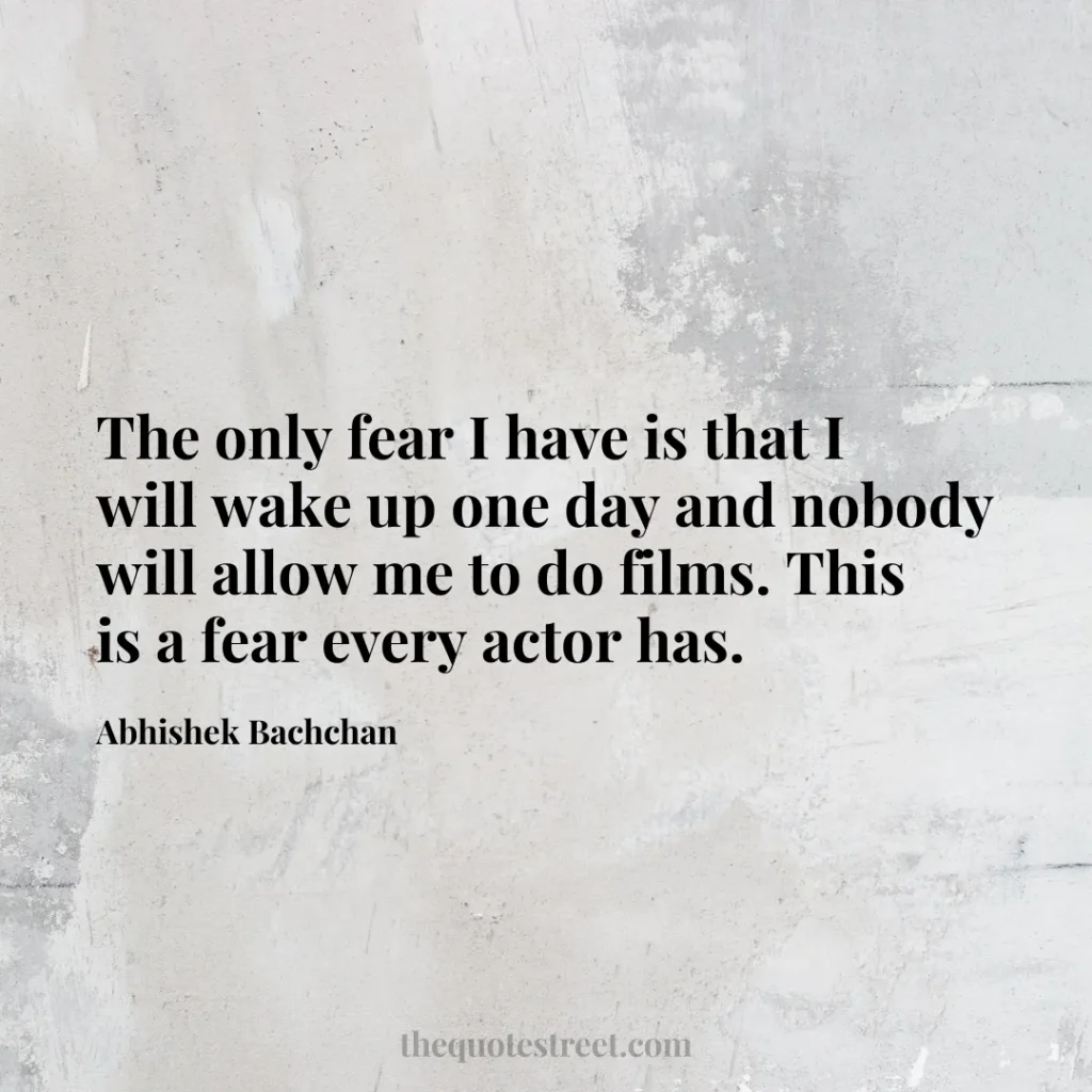 The only fear I have is that I will wake up one day and nobody will allow me to do films. This is a fear every actor has. - Abhishek Bachchan