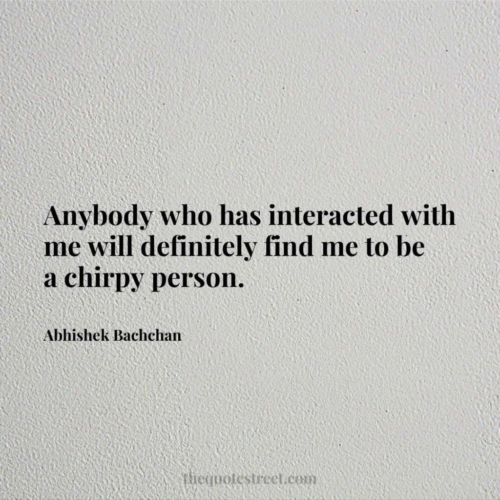 Anybody who has interacted with me will definitely find me to be a chirpy person. - Abhishek Bachchan