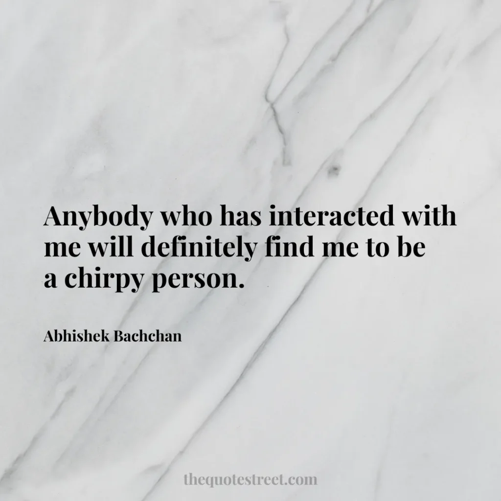 Anybody who has interacted with me will definitely find me to be a chirpy person. - Abhishek Bachchan