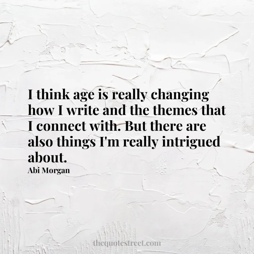 I think age is really changing how I write and the themes that I connect with. But there are also things I'm really intrigued about. - Abi Morgan