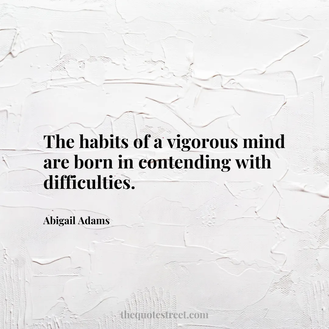 The habits of a vigorous mind are born in contending with difficulties. - Abigail Adams