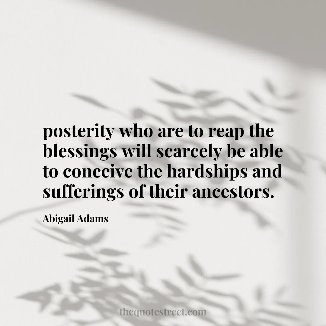 posterity who are to reap the blessings will scarcely be able to conceive the hardships and sufferings of their ancestors. - Abigail Adams