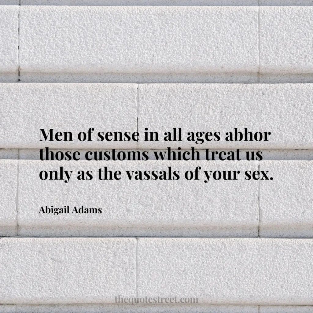 Men of sense in all ages abhor those customs which treat us only as the vassals of your sex. - Abigail Adams