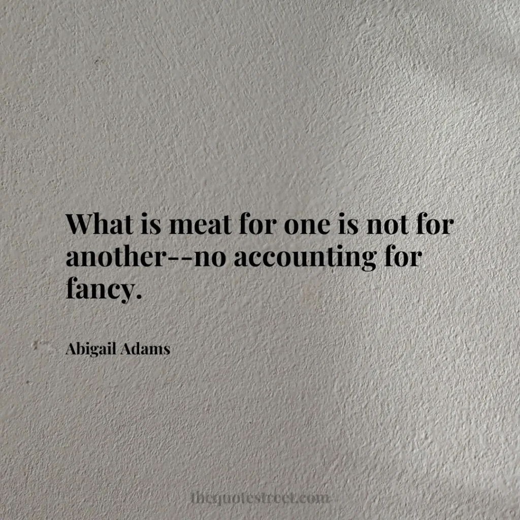What is meat for one is not for another--no accounting for fancy. - Abigail Adams