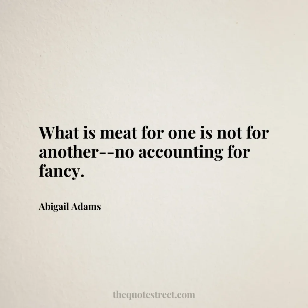 What is meat for one is not for another--no accounting for fancy. - Abigail Adams