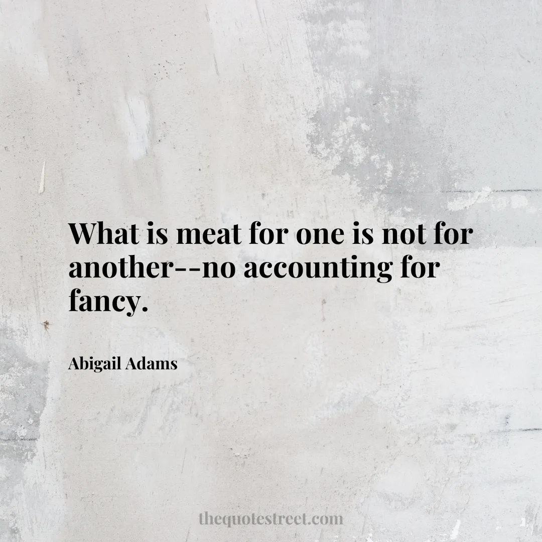 What is meat for one is not for another--no accounting for fancy. - Abigail Adams